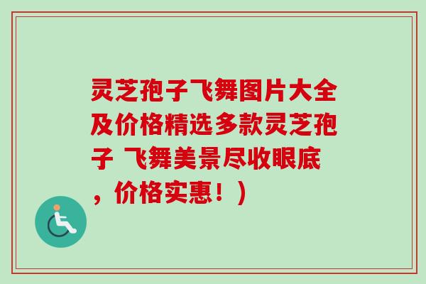 灵芝孢子飞舞图片大全及价格精选多款灵芝孢子 飞舞美景尽收眼底，价格实惠！)