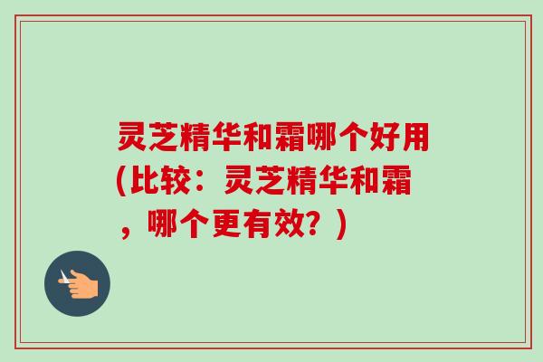 灵芝精华和霜哪个好用(比较：灵芝精华和霜，哪个更有效？)