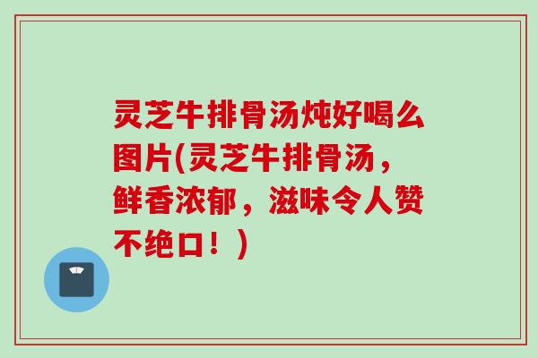 灵芝牛排骨汤炖好喝么图片(灵芝牛排骨汤，鲜香浓郁，滋味令人赞不绝口！)