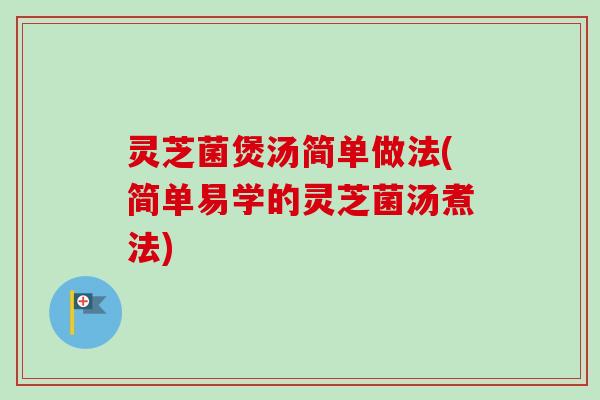 灵芝菌煲汤简单做法(简单易学的灵芝菌汤煮法)
