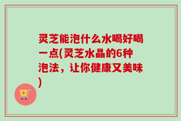 灵芝能泡什么水喝好喝一点(灵芝水晶的6种泡法，让你健康又美味)