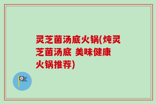 灵芝菌汤底火锅(炖灵芝菌汤底 美味健康 火锅推荐)