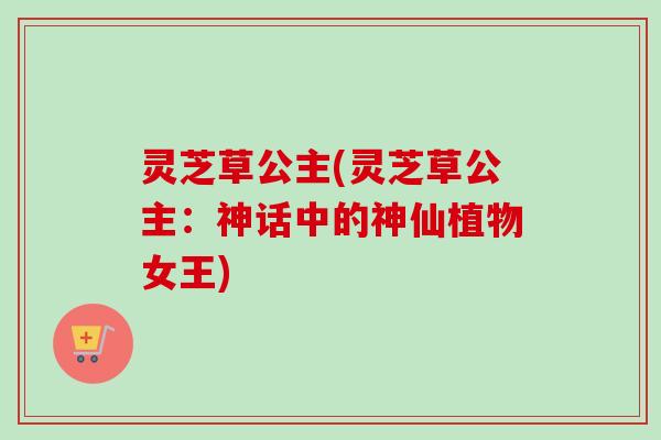 灵芝草公主(灵芝草公主:神话中的神仙植物女王) 灵芝草公主(灵芝草公主:神话中的神仙植物女王)