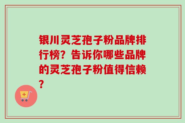 银川灵芝孢子粉品牌排行榜？告诉你哪些品牌的灵芝孢子粉值得信赖？