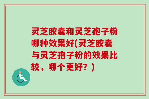 灵芝胶囊和灵芝孢子粉哪种效果好(灵芝胶囊与灵芝孢子粉的效果比较，哪个更好？)