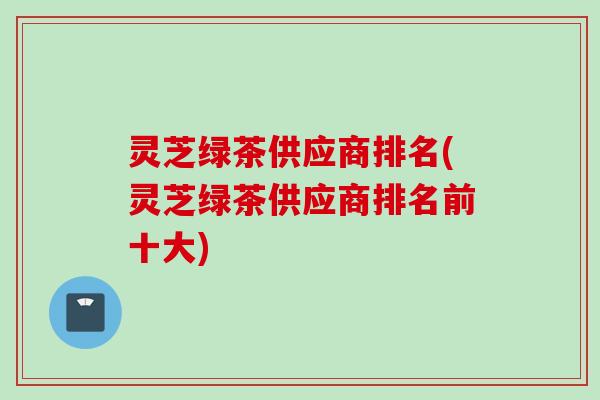 灵芝绿茶供应商排名(灵芝绿茶供应商排名前十大) 灵芝绿茶供应商排名(灵芝绿茶供应商排名前十大)