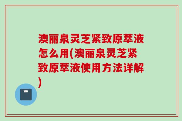 澳丽泉灵芝紧致原萃液怎么用(澳丽泉灵芝紧致原萃液使用方法详解)
