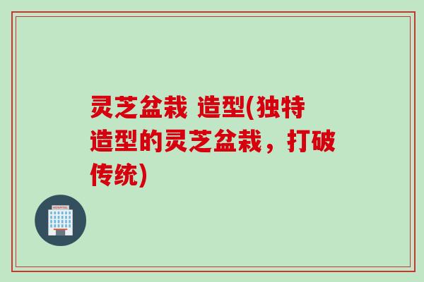 灵芝盆栽 造型(独特造型的灵芝盆栽,打破传统) 灵芝盆栽 造型(独特造型的灵芝盆栽,打破传统)