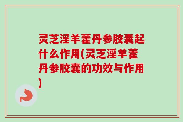 灵芝淫羊藿丹参胶囊起什么作用(灵芝淫羊藿丹参胶囊的功效与作用)
