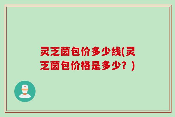 灵芝茵包价多少线(灵芝茵包价格是多少？)