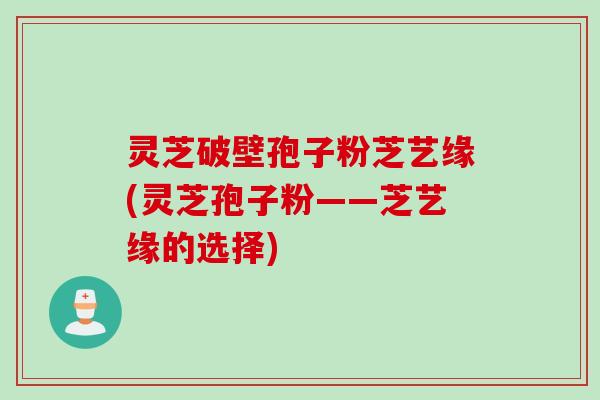 灵芝破壁孢子粉芝艺缘(灵芝孢子粉——芝艺缘的选择)