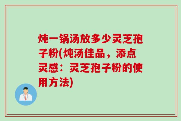 炖一锅汤放多少灵芝孢子粉(炖汤佳品，添点灵感：灵芝孢子粉的使用方法)