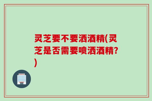 灵芝要不要洒酒精(灵芝是否需要喷洒酒精？)