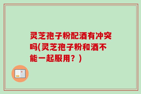灵芝孢子粉配酒有冲突吗(灵芝孢子粉和酒不能一起服用？)