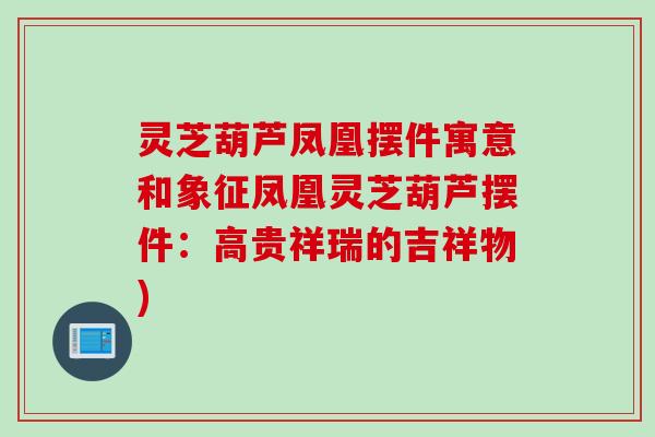 灵芝葫芦凤凰摆件寓意和象征凤凰灵芝葫芦摆件:高贵祥瑞的吉祥物) 灵芝葫芦凤凰摆件寓意和象征凤凰灵芝葫芦摆件:高贵祥瑞的吉祥物)