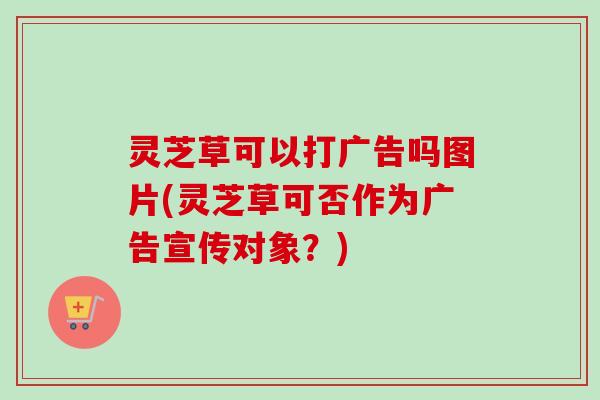 灵芝草可以打广告吗图片(灵芝草可否作为广告宣传对象？)