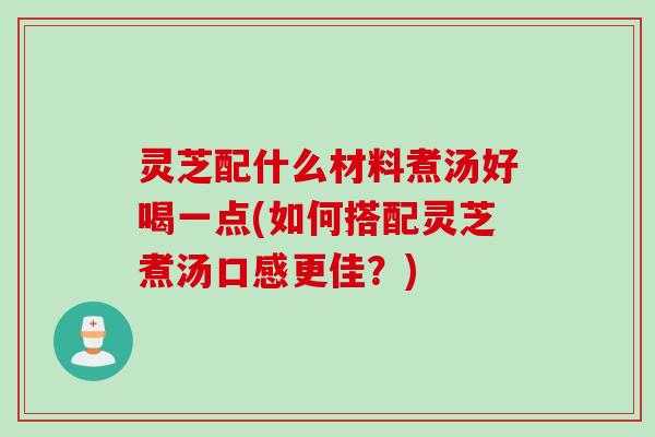 灵芝配什么材料煮汤好喝一点(如何搭配灵芝煮汤口感更佳？)
