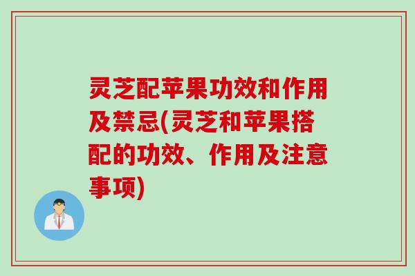 灵芝配苹果功效和作用及禁忌(灵芝和苹果搭配的功效、作用及注意事项)