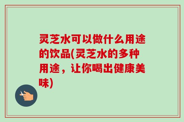 灵芝水可以做什么用途的饮品(灵芝水的多种用途，让你喝出健康美味)