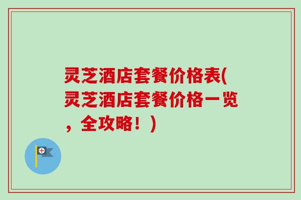灵芝酒店套餐价格表(灵芝酒店套餐价格一览，全攻略！)