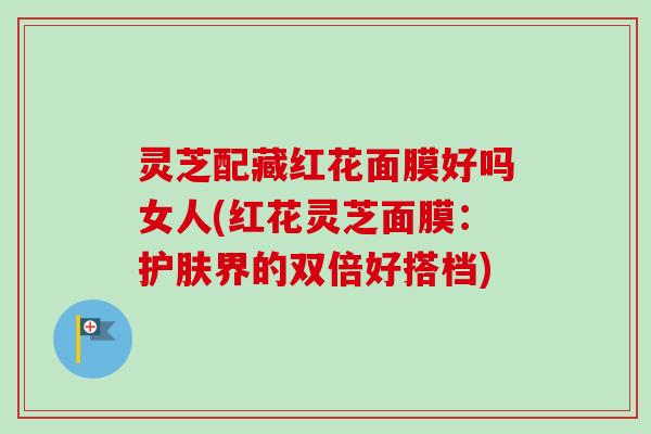 灵芝配藏红花面膜好吗女人(红花灵芝面膜：护肤界的双倍好搭档)