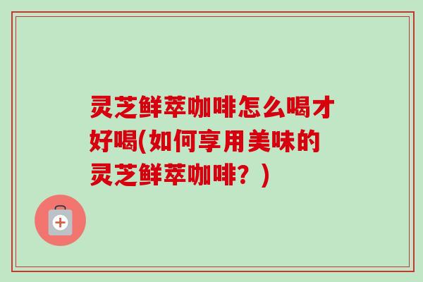灵芝鲜萃咖啡怎么喝才好喝(如何享用美味的灵芝鲜萃咖啡？)