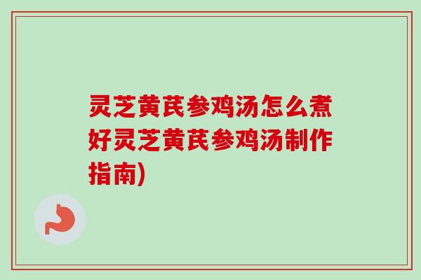灵芝黄芪参鸡汤怎么煮好灵芝黄芪参鸡汤制作指南)