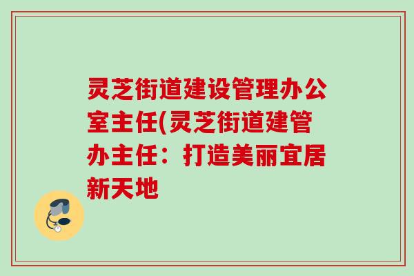 灵芝街道建设管理办公室主任(灵芝街道建管办主任:打造美丽宜居新天地 灵芝街道建设管理办公室主任(灵芝街道建管办主任:打造美丽宜居新天地