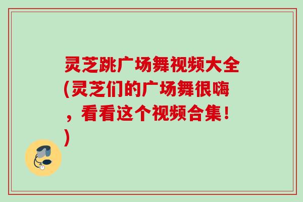灵芝跳广场舞视频大全(灵芝们的广场舞很嗨，看看这个视频合集！)