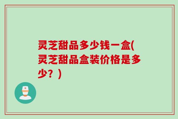 灵芝甜品多少钱一盒(灵芝甜品盒装价格是多少？)