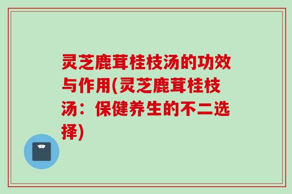 灵芝鹿茸桂枝汤的功效与作用(灵芝鹿茸桂枝汤：保健养生的不二选择)