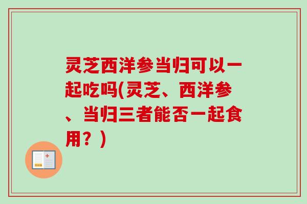灵芝西洋参当归可以一起吃吗(灵芝、西洋参、当归三者能否一起食用？)