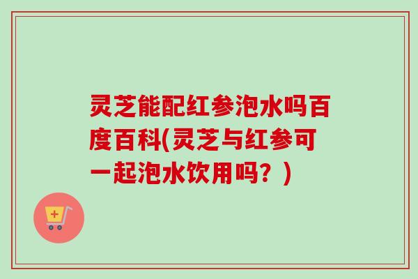 灵芝能配红参泡水吗百度百科(灵芝与红参可一起泡水饮用吗？)