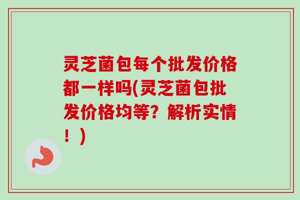 灵芝菌包每个批发价格都一样吗(灵芝菌包批发价格均等？解析实情！)