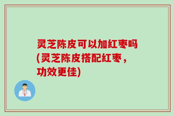 灵芝陈皮可以加红枣吗(灵芝陈皮搭配红枣，功效更佳)
