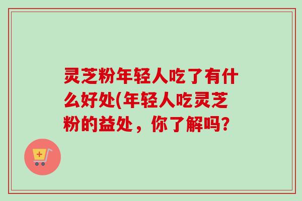 灵芝粉年轻人吃了有什么好处(年轻人吃灵芝粉的益处,你了解吗? 灵芝粉年轻人吃了有什么好处(年轻人吃灵芝粉的益处,你了解吗?