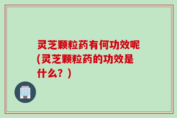 灵芝颗粒药有何功效呢(灵芝颗粒药的功效是什么?) 灵芝颗粒药有何功效呢(灵芝颗粒药的功效是什么?)