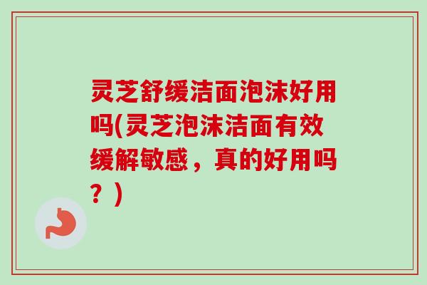 灵芝舒缓洁面泡沫好用吗(灵芝泡沫洁面有效缓解敏感,真的好用吗?) 灵芝舒缓洁面泡沫好用吗(灵芝泡沫洁面有效缓解敏感,真的好用吗?)