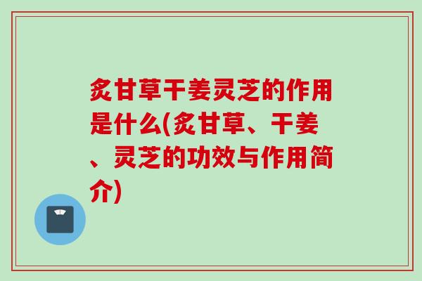 炙甘草干姜灵芝的作用是什么(炙甘草、干姜、灵芝的功效与作用简介)