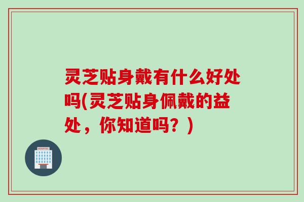 灵芝贴身戴有什么好处吗(灵芝贴身佩戴的益处，你知道吗？)