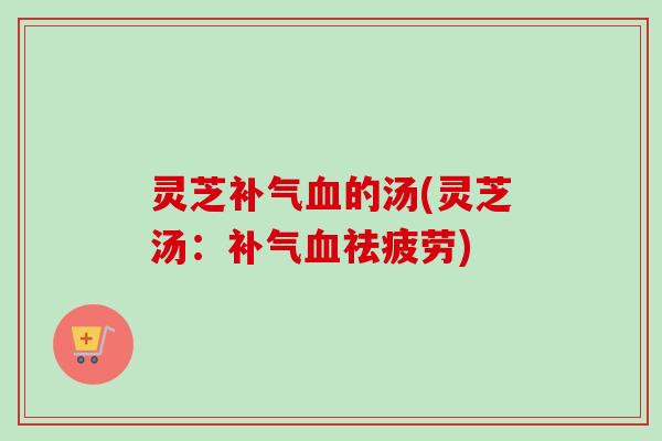 灵芝补气血的汤(灵芝汤：补气血祛疲劳)