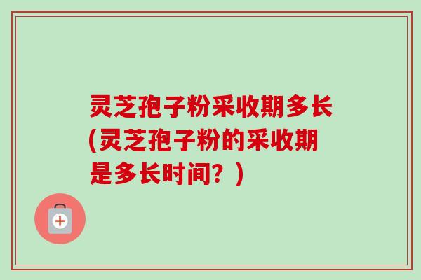 灵芝孢子粉采收期多长(灵芝孢子粉的采收期是多长时间?) 灵芝孢子粉采收期多长(灵芝孢子粉的采收期是多长时间?)