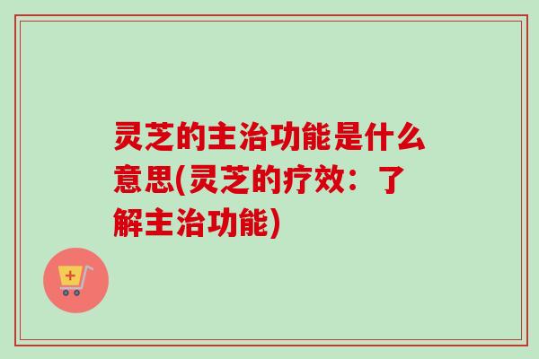 灵芝的主治功能是什么意思(灵芝的疗效：了解主治功能)