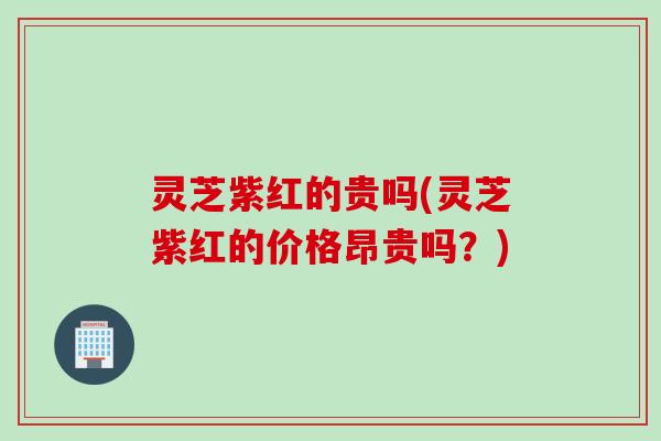 灵芝紫红的贵吗(灵芝紫红的价格昂贵吗？)
