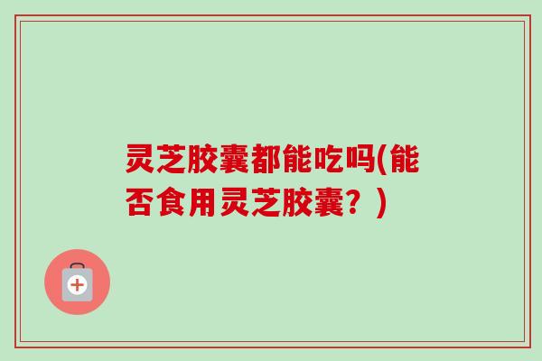 灵芝胶囊都能吃吗(能否食用灵芝胶囊？)