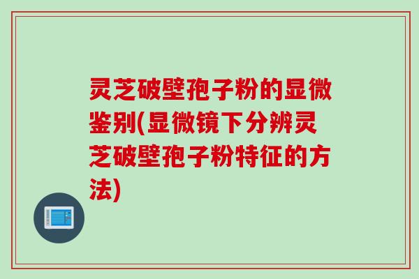 灵芝破壁孢子粉的显微鉴别(显微镜下分辨灵芝破壁孢子粉特征的方法)