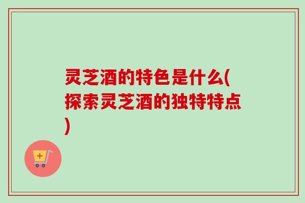 灵芝酒的特色是什么(探索灵芝酒的独特特点)