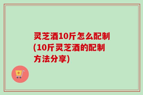 灵芝酒10斤怎么配制(10斤灵芝酒的配制方法分享) 灵芝酒10斤怎么配制(10斤灵芝酒的配制方法分享)