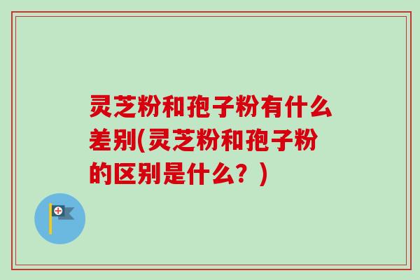 灵芝粉和孢子粉有什么差别(灵芝粉和孢子粉的区别是什么？)