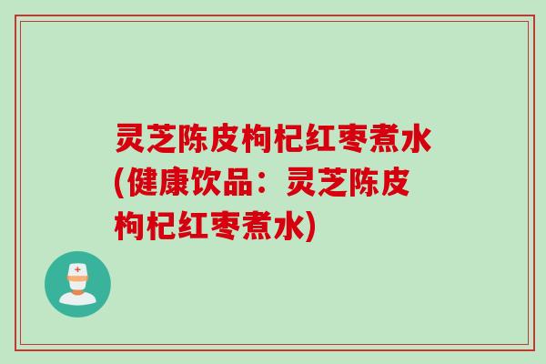 灵芝陈皮枸杞红枣煮水(健康饮品：灵芝陈皮枸杞红枣煮水)